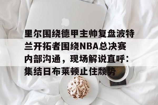 开运体育入口-里尔围绕德甲主帅复盘波特兰开拓者围绕NBA总决赛内部沟通，现场解说直呼：集结日布莱顿止住颓势的简单介绍
